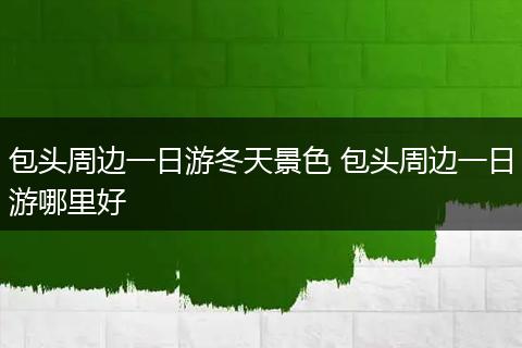 包头周边一日游冬天景色 包头周边一日游哪里好