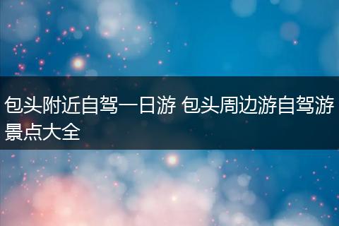 包头附近自驾一日游 包头周边游自驾游景点大全