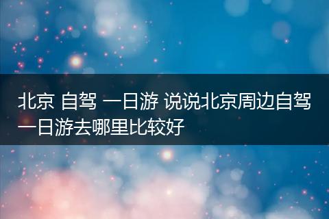 北京 自驾 一日游 说说北京周边自驾一日游去哪里比较好