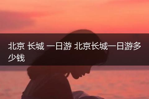 北京 长城 一日游 北京长城一日游多少钱