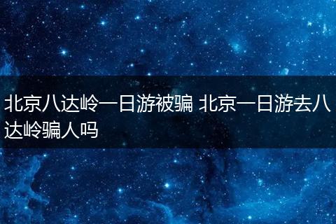 北京八达岭一日游被骗 北京一日游去八达岭骗人吗