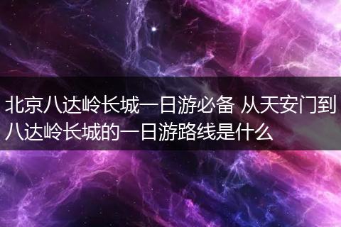 北京八达岭长城一日游必备 从天安门到八达岭长城的一日游路线是什么