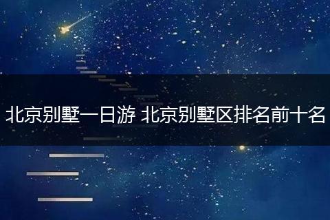 北京别墅一日游 北京别墅区排名前十名