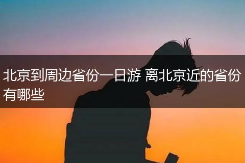 北京到周边省份一日游 离北京近的省份有哪些
