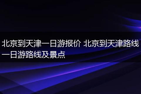 北京到天津一日游报价 北京到天津路线一日游路线及景点