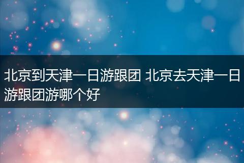 北京到天津一日游跟团 北京去天津一日游跟团游哪个好