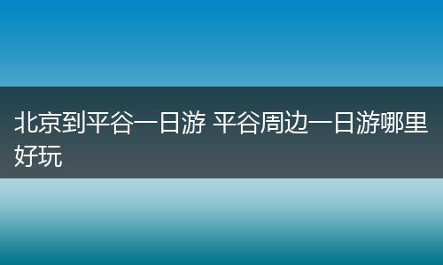 北京到平谷一日游 平谷周边一日游哪里好玩