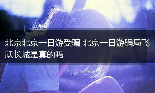 北京北京一日游受骗 北京一日游骗局飞跃长城是真的吗
