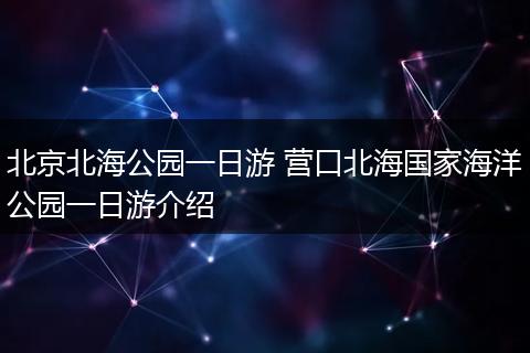 北京北海公园一日游 营口北海国家海洋公园一日游介绍