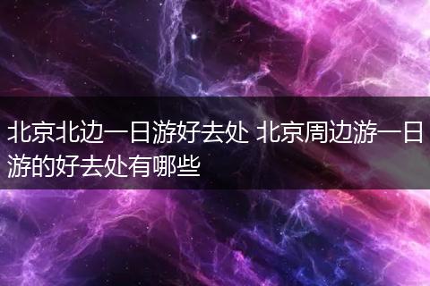 北京北边一日游好去处 北京周边游一日游的好去处有哪些