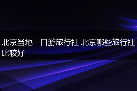 北京当地一日游旅行社 北京哪些旅行社比较好