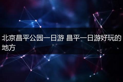 北京昌平公园一日游 昌平一日游好玩的地方