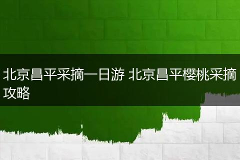 北京昌平采摘一日游 北京昌平樱桃采摘攻略