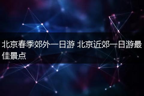 北京春季郊外一日游 北京近郊一日游最佳景点