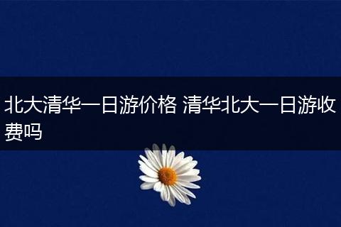 北大清华一日游价格 清华北大一日游收费吗