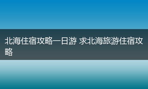 北海住宿攻略一日游 求北海旅游住宿攻略
