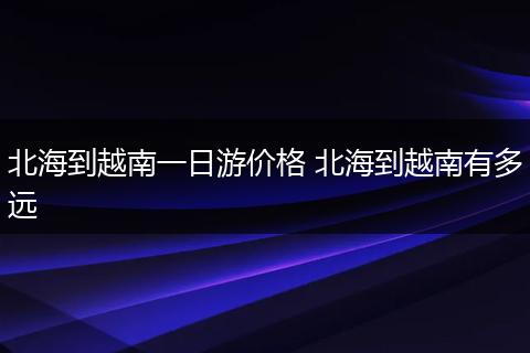 北海到越南一日游价格 北海到越南有多远