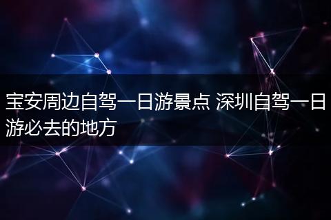 宝安周边自驾一日游景点 深圳自驾一日游必去的地方