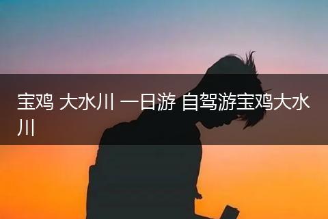 宝鸡 大水川 一日游 自驾游宝鸡大水川