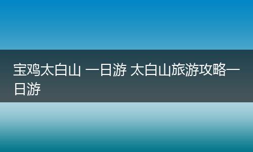 宝鸡太白山 一日游 太白山旅游攻略一日游