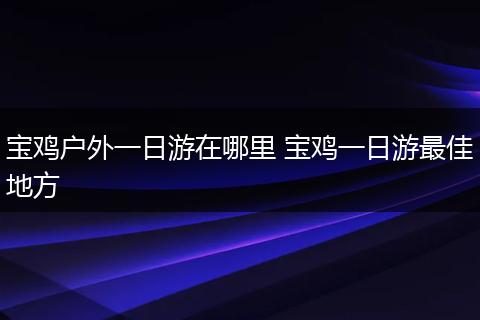 宝鸡户外一日游在哪里 宝鸡一日游最佳地方