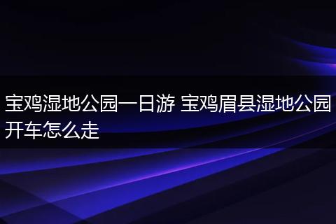 宝鸡湿地公园一日游 宝鸡眉县湿地公园开车怎么走