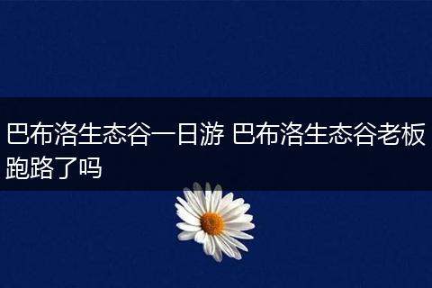 巴布洛生态谷一日游 巴布洛生态谷老板跑路了吗