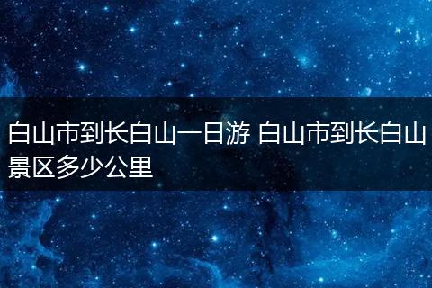 白山市到长白山一日游 白山市到长白山景区多少公里