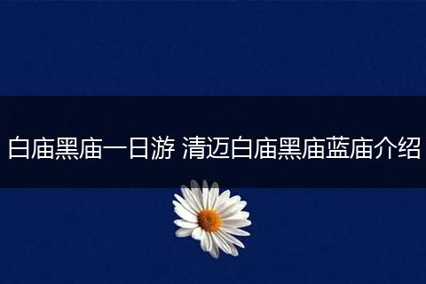 白庙黑庙一日游 清迈白庙黑庙蓝庙介绍