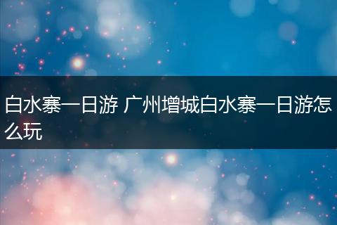白水寨一日游 广州增城白水寨一日游怎么玩