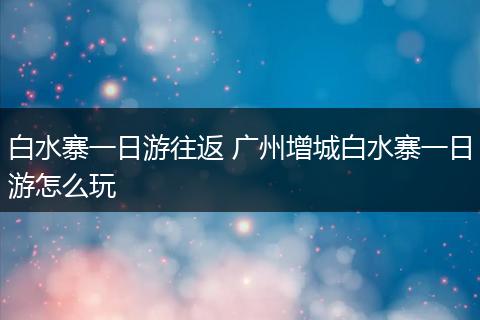 白水寨一日游往返 广州增城白水寨一日游怎么玩