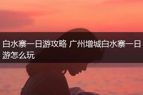白水寨一日游攻略 广州增城白水寨一日游怎么玩