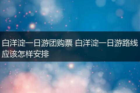 白洋淀一日游团购票 白洋淀一日游路线应该怎样安排