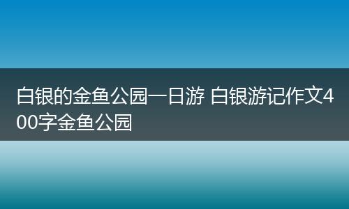 白银的金鱼公园一日游 白银游记作文400字金鱼公园