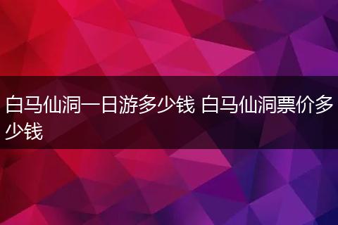 白马仙洞一日游多少钱 白马仙洞票价多少钱