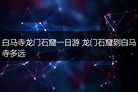 白马寺龙门石窟一日游 龙门石窟到白马寺多远