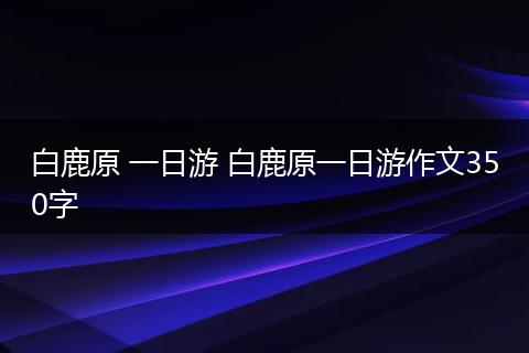 白鹿原 一日游 白鹿原一日游作文350字