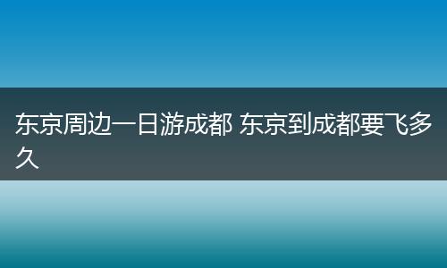 东京周边一日游成都 东京到成都要飞多久