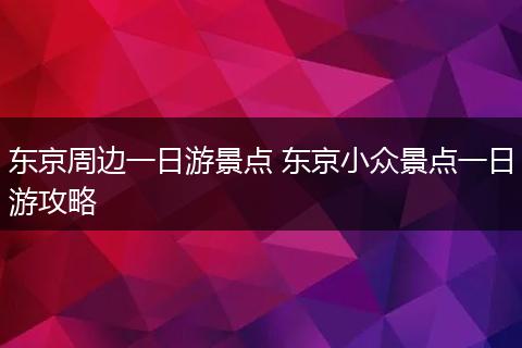 东京周边一日游景点 东京小众景点一日游攻略