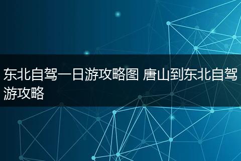 东北自驾一日游攻略图 唐山到东北自驾游攻略