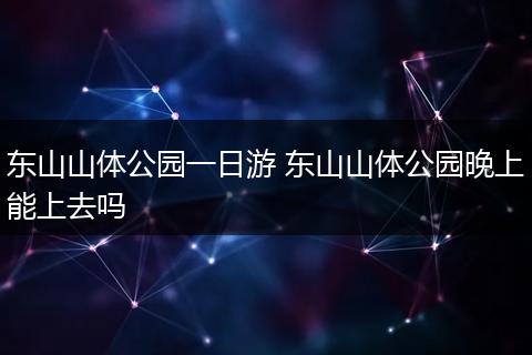 东山山体公园一日游 东山山体公园晚上能上去吗