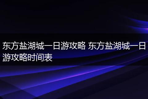 东方盐湖城一日游攻略 东方盐湖城一日游攻略时间表