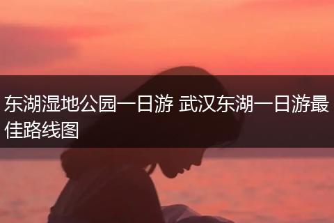 东湖湿地公园一日游 武汉东湖一日游最佳路线图