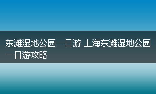 东滩湿地公园一日游 上海东滩湿地公园一日游攻略