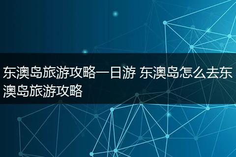 东澳岛旅游攻略一日游 东澳岛怎么去东澳岛旅游攻略