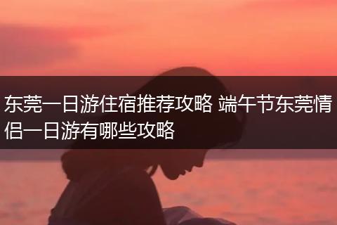 东莞一日游住宿推荐攻略 端午节东莞情侣一日游有哪些攻略