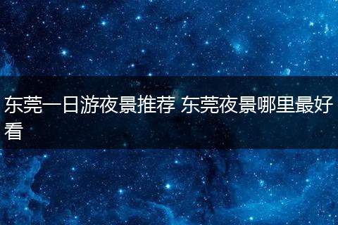 东莞一日游夜景推荐 东莞夜景哪里最好看