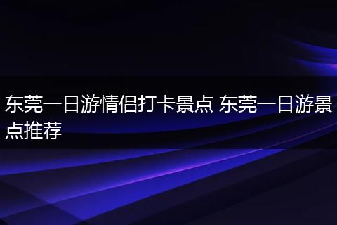 东莞一日游情侣打卡景点 东莞一日游景点推荐