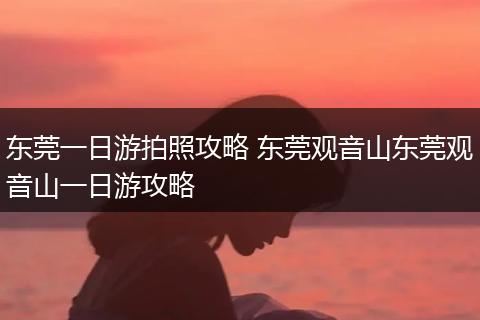 东莞一日游拍照攻略 东莞观音山东莞观音山一日游攻略