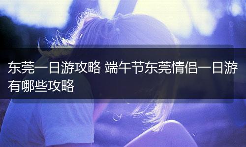 东莞一日游攻略 端午节东莞情侣一日游有哪些攻略